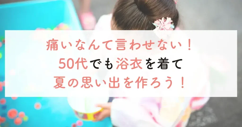 痛いなんて言わせない！50代でも浴衣を着て夏の思い出を作ろう！