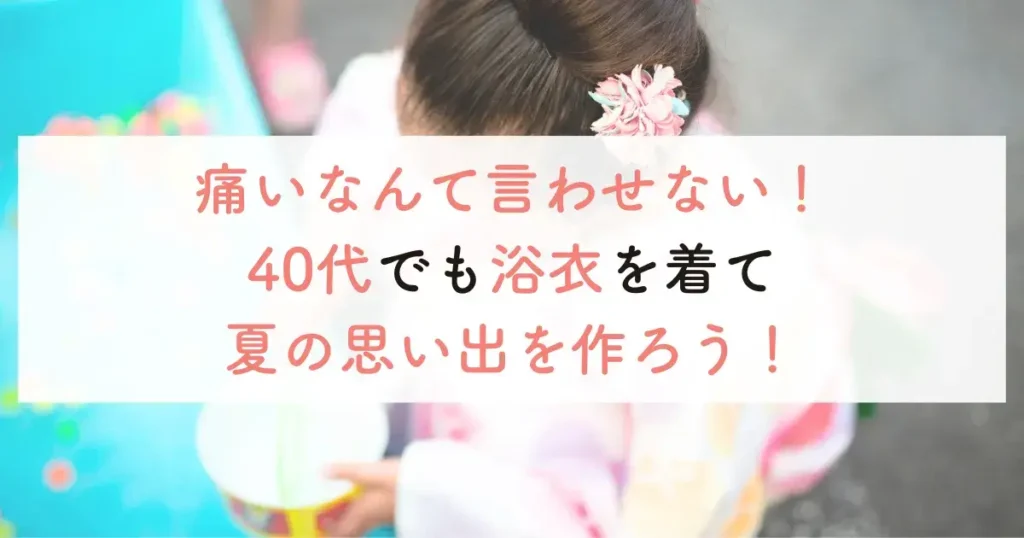 痛いなんて言わせない！40代でも浴衣を着て夏の思い出を作ろう！