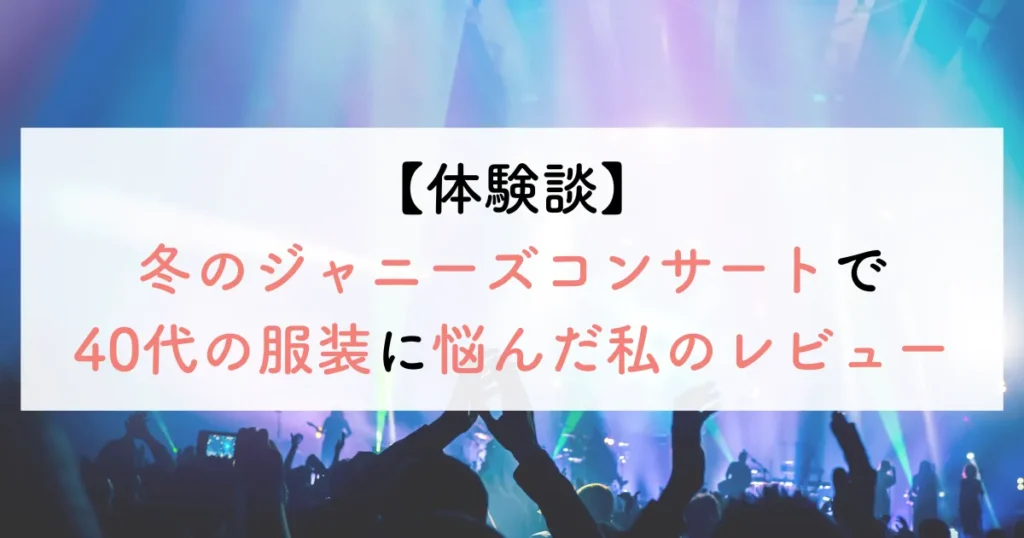 【体験談】冬のジャニーズコンサートで40代の服装に悩んだ私のレビュー