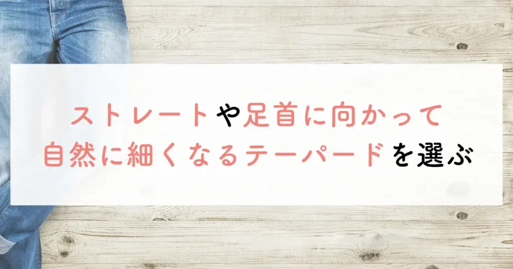 ストレートや足首に向かって自然に細くなるテーパードを選ぶ