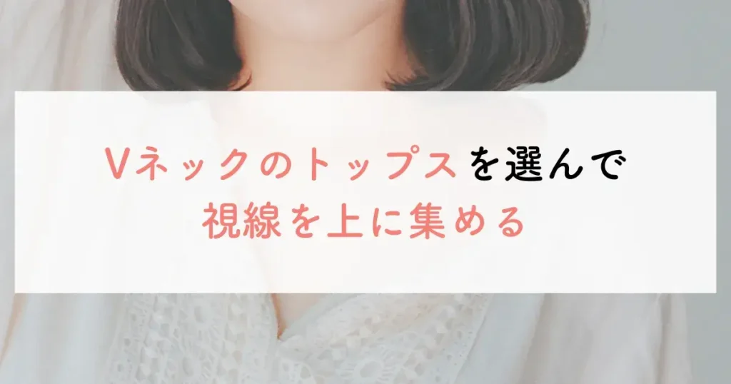 Vネックのトップスを選んで視線を上に集める