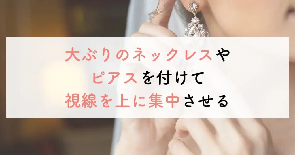 大ぶりのネックレスやピアスを付けて視線を上に集中させる